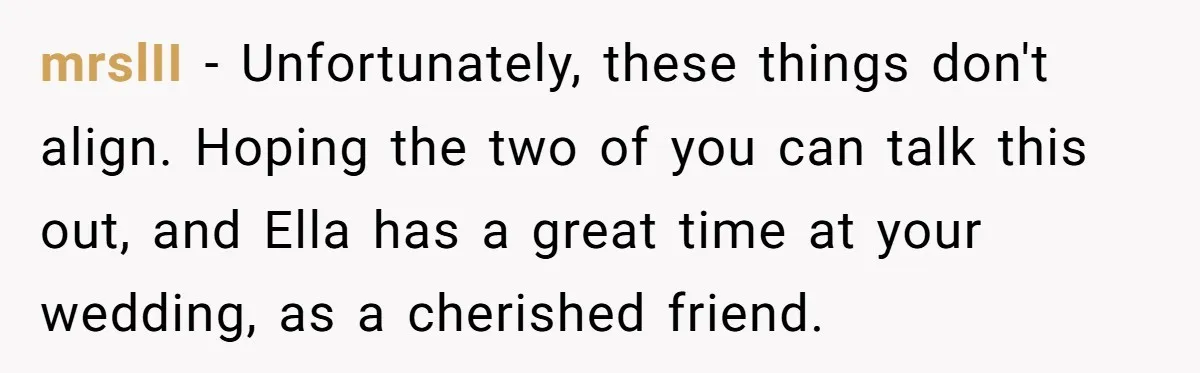 mrslII − Unfortunately, these things don't align. Hoping the two of you can talk this out, and Ella has a great time at your wedding, as a cherished friend.