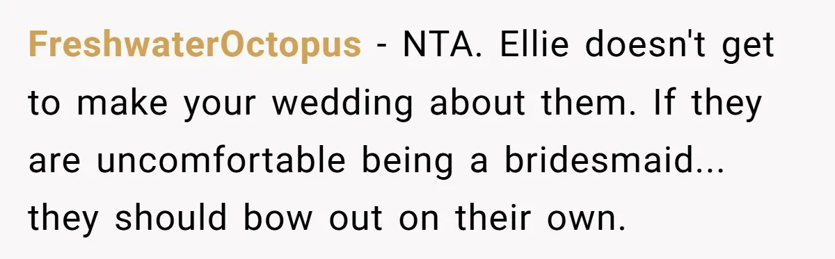 FreshwaterOctopus − NTA. Ellie doesn't get to make your wedding about them. If they are uncomfortable being a bridesmaid... they should bow out on their own.