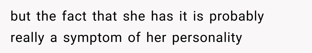 but the fact that she has it is probably really a symptom of her personality