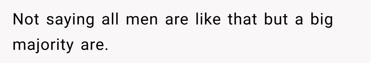 Not saying all men are like that but a big majority are.