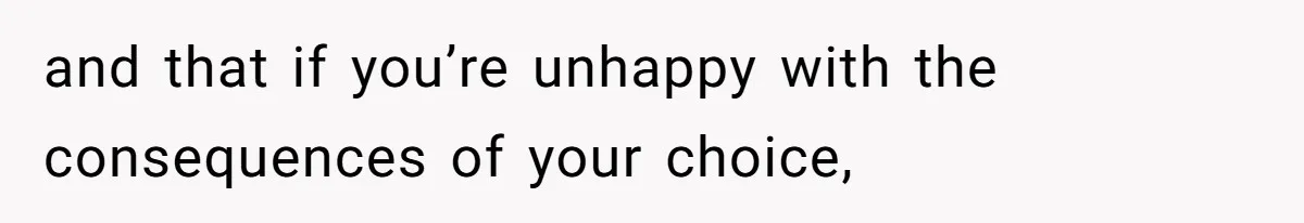 and that if you’re unhappy with the consequences of your choice,