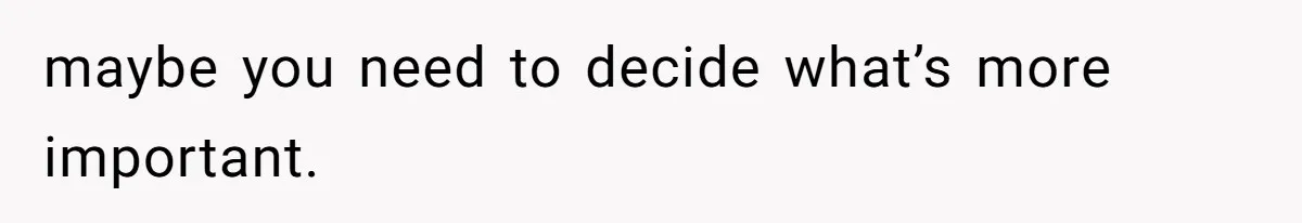 maybe you need to decide what’s more important.
