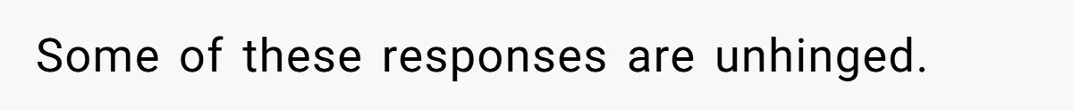 Some of these responses are unhinged.