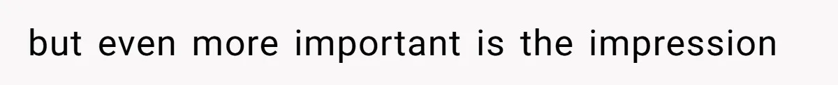 but even more important is the impression