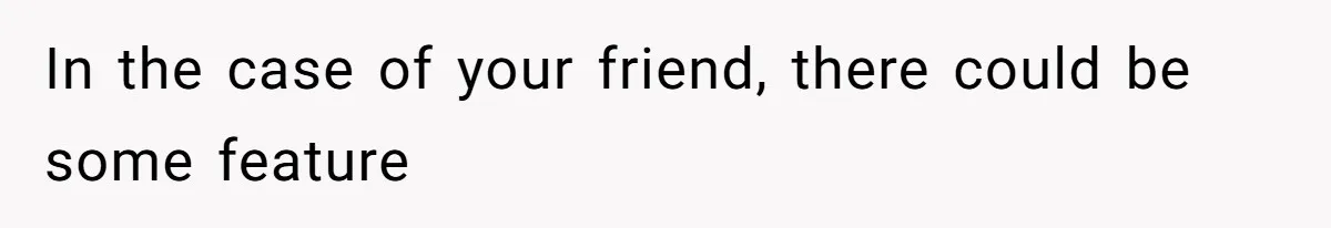 In the case of your friend, there could be some feature