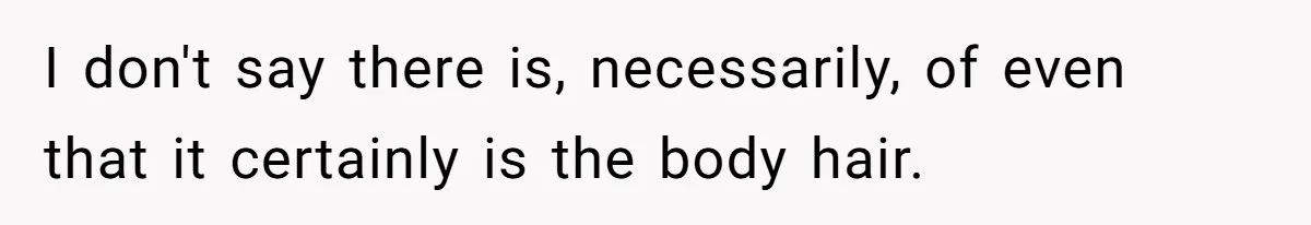I don't say there is, necessarily, of even that it certainly is the body hair.
