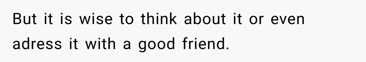 But it is wise to think about it or even adress it with a good friend.