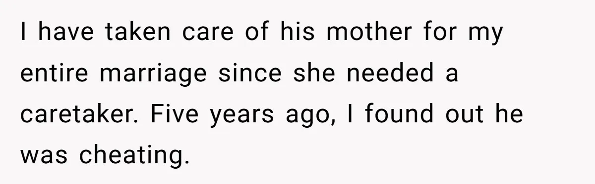 I have taken care of his mother for my entire marriage since she needed a caretaker. Five years ago, I found out he was cheating.