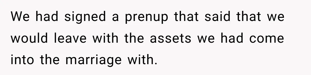 We had signed a prenup that said that we would leave with the assets we had come into the marriage with.