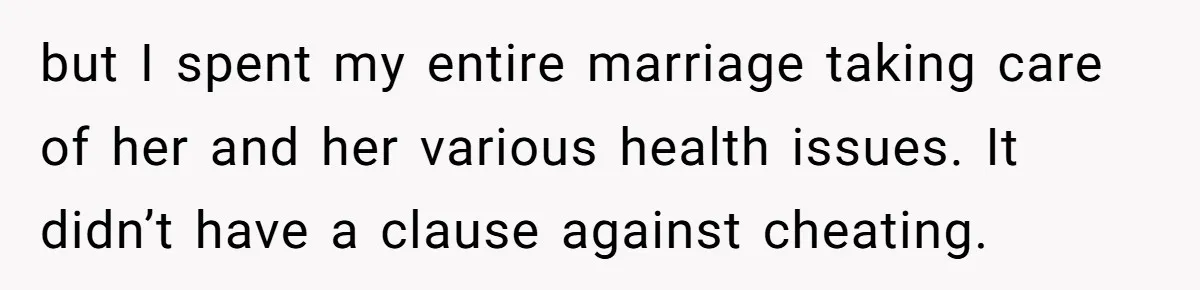 but I spent my entire marriage taking care of her and her various health issues. It didn’t have a clause against cheating.