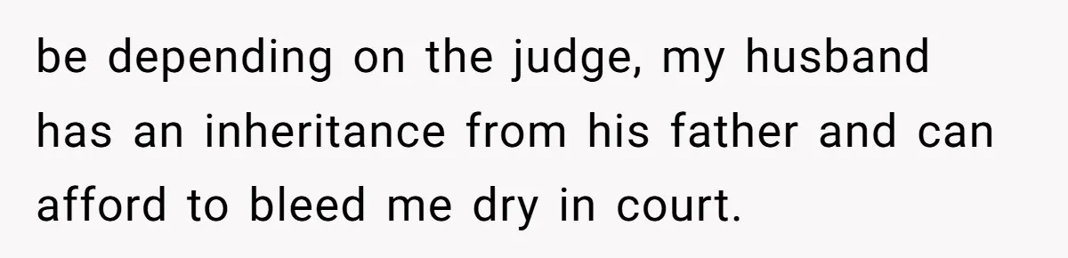 be depending on the judge, my husband has an inheritance from his father and can afford to bleed me dry in court.