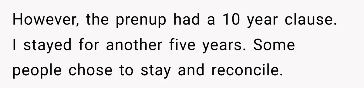 However, the prenup had a 10 year clause. I stayed for another five years. Some people chose to stay and reconcile.