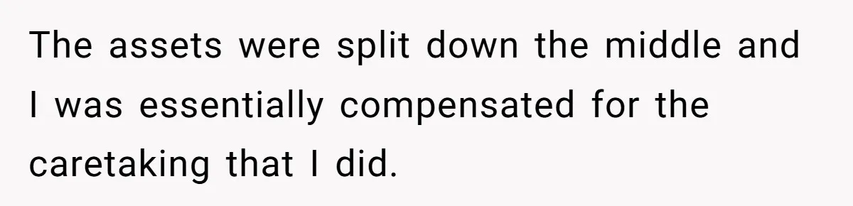The assets were split down the middle and I was essentially compensated for the caretaking that I did.