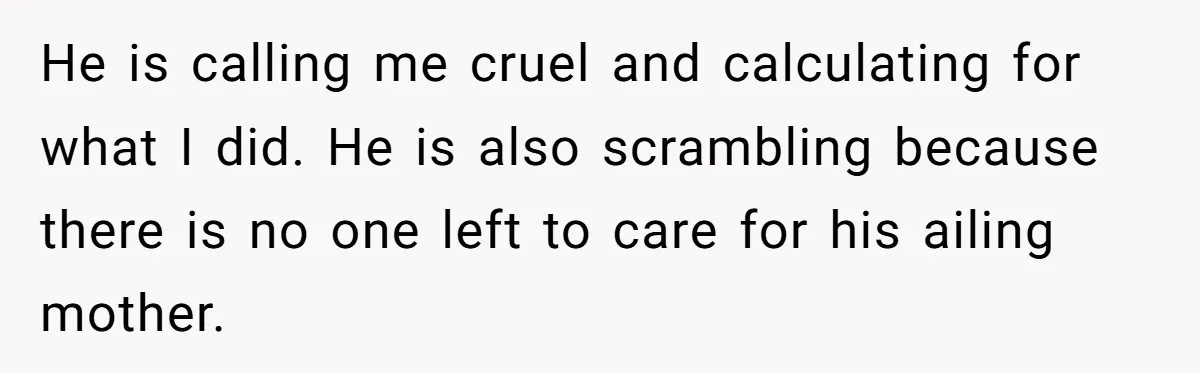 He is calling me cruel and calculating for what I did. He is also scrambling because there is no one left to care for his ailing mother.
