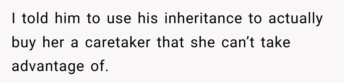 I told him to use his inheritance to actually buy her a caretaker that she can’t take advantage of.