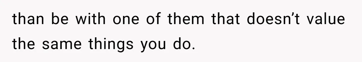 than be with one of them that doesn’t value the same things you do.