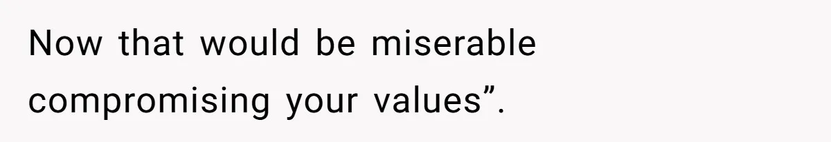 Now that would be miserable compromising your values”.