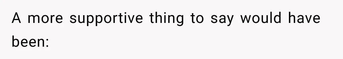 A more supportive thing to say would have been: