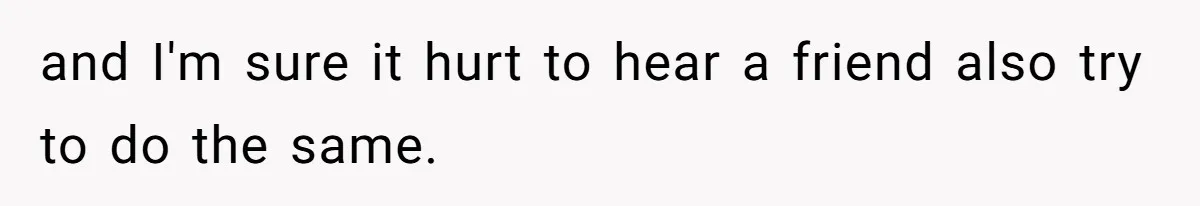 and I'm sure it hurt to hear a friend also try to do the same.