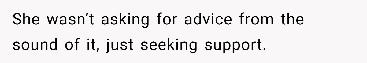 She wasn’t asking for advice from the sound of it, just seeking support.
