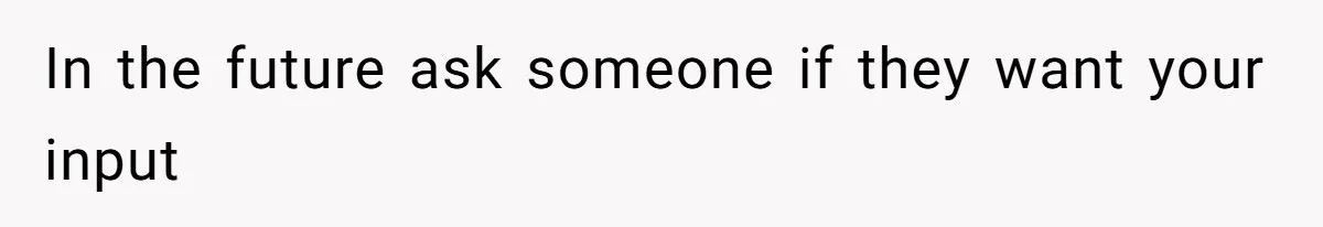 In the future ask someone if they want your input
