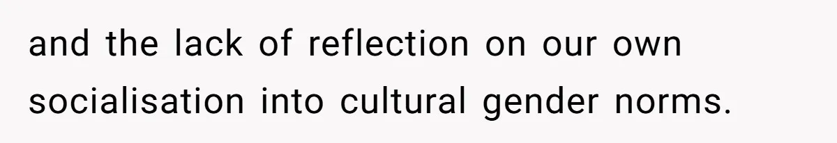 and the lack of reflection on our own socialisation into cultural gender norms.