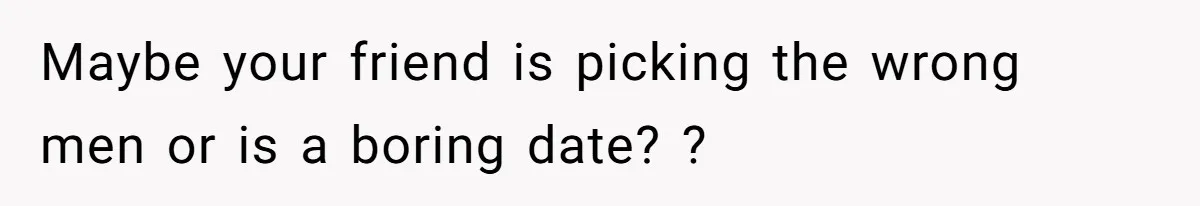 Maybe your friend is picking the wrong men or is a boring date? ?
