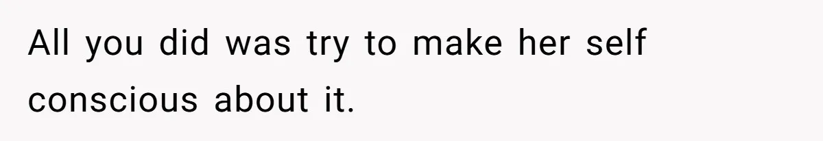 All you did was try to make her self conscious about it.