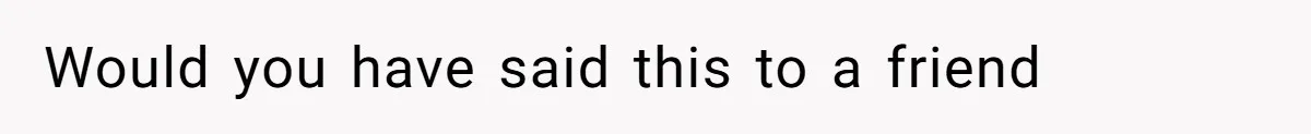 Would you have said this to a friend