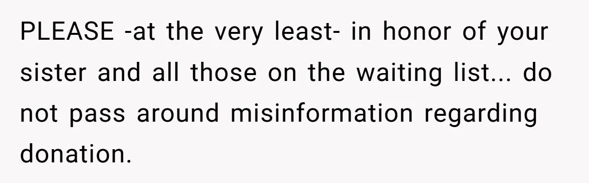 PLEASE -at the very least- in honor of your sister and all those on the waiting list... do not pass around misinformation regarding donation.