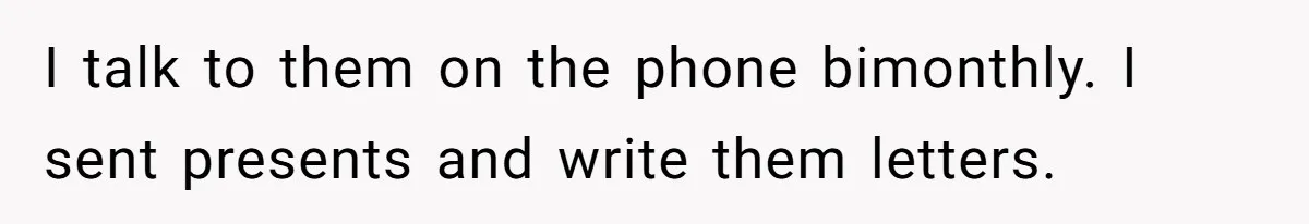 I talk to them on the phone bimonthly. I sent presents and write them letters.