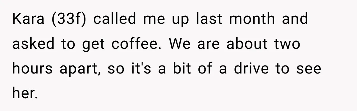 Kara (33f) called me up last month and asked to get coffee. We are about two hours apart, so it's a bit of a drive to see her.