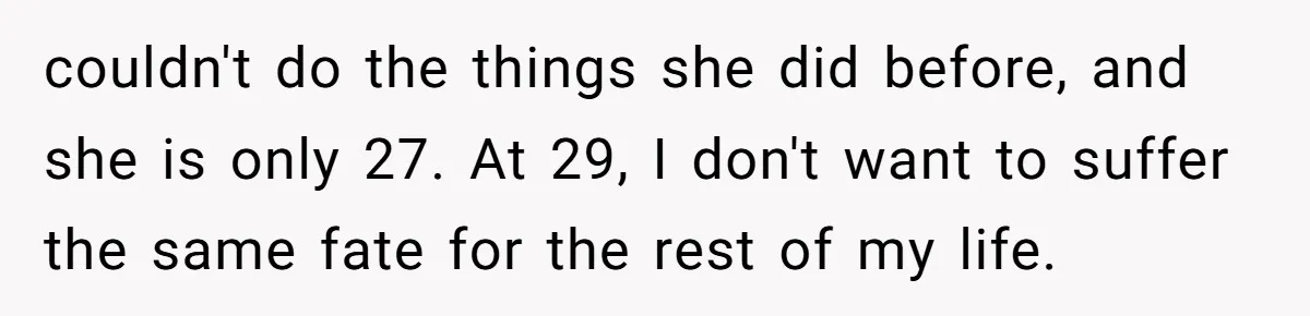 couldn't do the things she did before, and she is only 27. At 29, I don't want to suffer the same fate for the rest of my life.