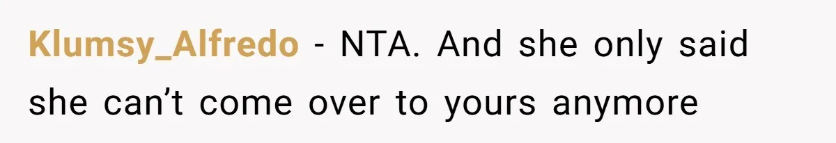 Klumsy_Alfredo − NTA. And she only said she can’t come over to yours anymore