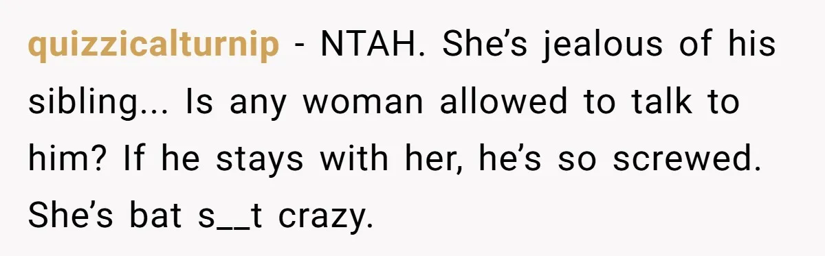quizzicalturnip − NTAH. She’s jealous of his sibling... Is any woman allowed to talk to him? If he stays with her, he’s so screwed. She’s bat s__t crazy.