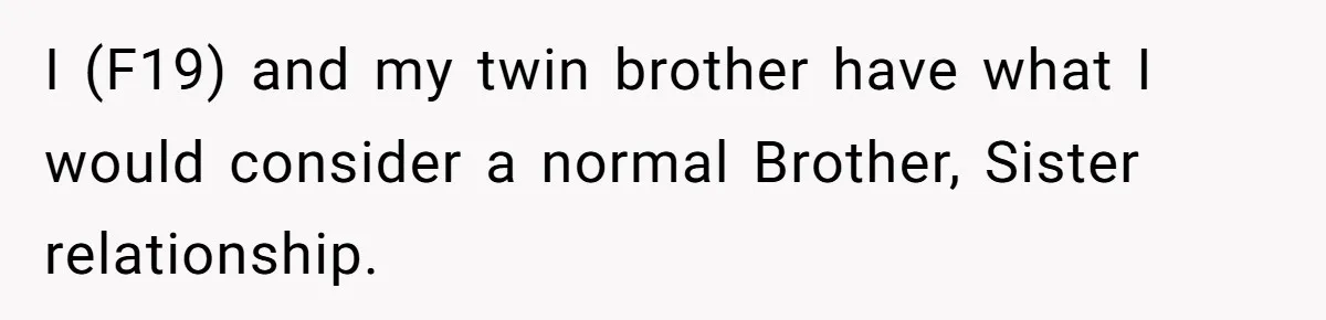 I (F19) and my twin brother have what I would consider a normal Brother, Sister relationship.