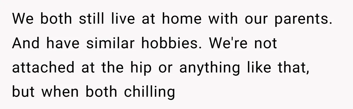 We both still live at home with our parents. And have similar hobbies. We're not attached at the hip or anything like that, but when both chilling