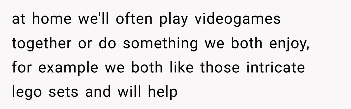 at home we'll often play videogames together or do something we both enjoy, for example we both like those intricate lego sets and will help