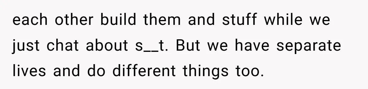 each other build them and stuff while we just chat about s__t. But we have separate lives and do different things too.