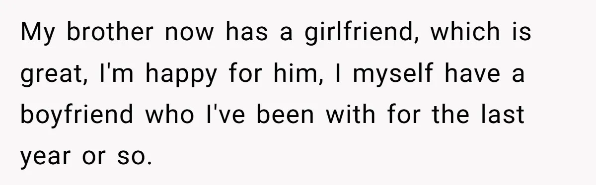 My brother now has a girlfriend, which is great, I'm happy for him, I myself have a boyfriend who I've been with for the last year or so.