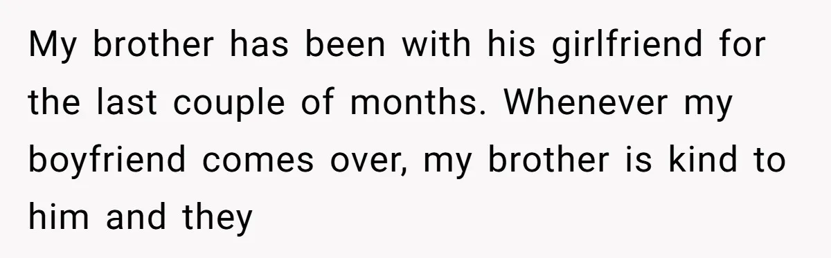 My brother has been with his girlfriend for the last couple of months. Whenever my boyfriend comes over, my brother is kind to him and they