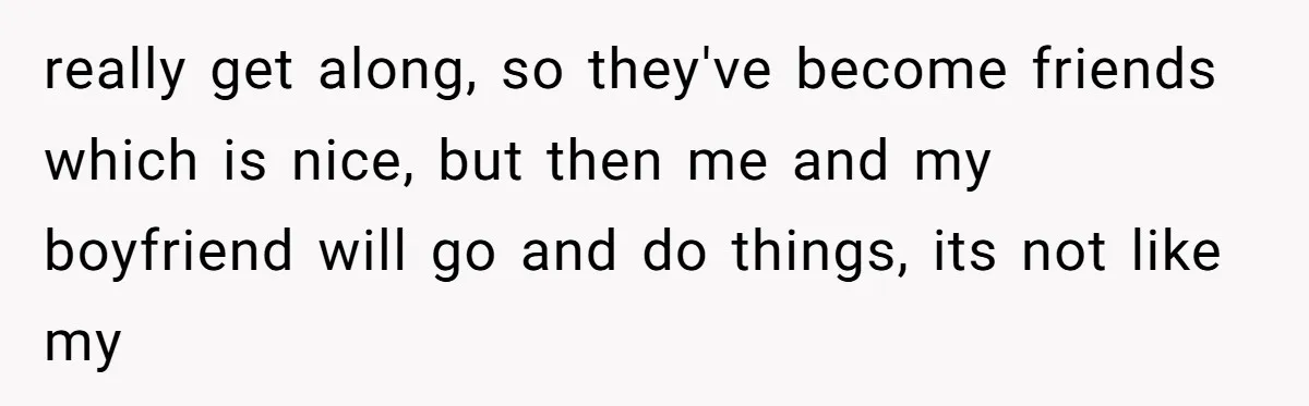 really get along, so they've become friends which is nice, but then me and my boyfriend will go and do things, its not like my
