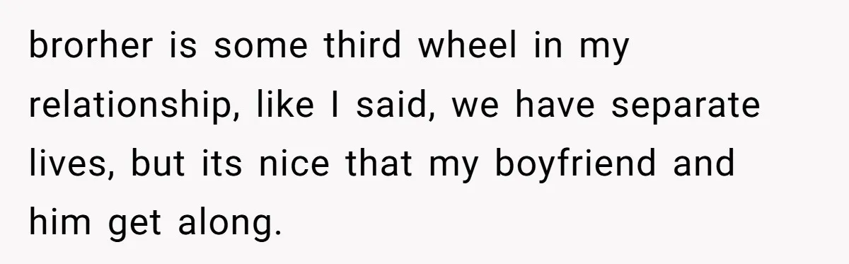 brorher is some third wheel in my relationship, like I said, we have separate lives, but its nice that my boyfriend and him get along.