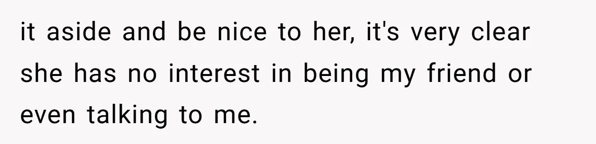 it aside and be nice to her, it's very clear she has no interest in being my friend or even talking to me.