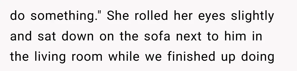 do something." She rolled her eyes slightly and sat down on the sofa next to him in the living room while we finished up doing