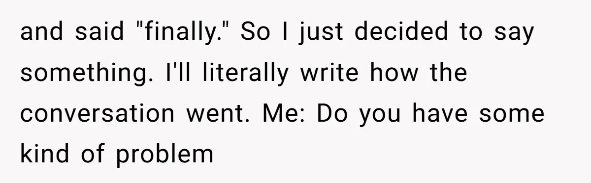 and said "finally." So I just decided to say something. I'll literally write how the conversation went. Me: Do you have some kind of problem