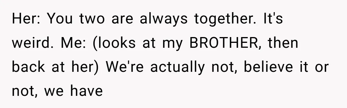 Her: You two are always together. It's weird. Me: (looks at my BROTHER, then back at her) We're actually not, believe it or not, we have