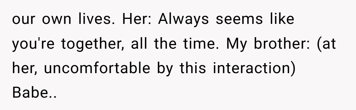 our own lives. Her: Always seems like you're together, all the time. My brother: (at her, uncomfortable by this interaction) Babe..