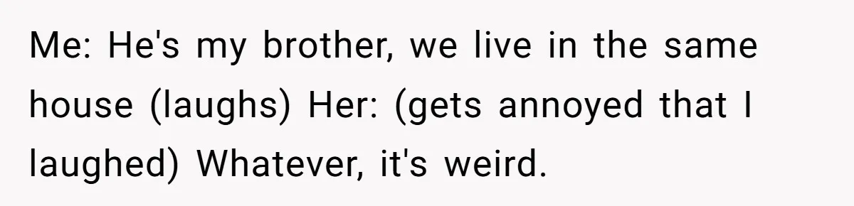 Me: He's my brother, we live in the same house (laughs) Her: (gets annoyed that I laughed) Whatever, it's weird.