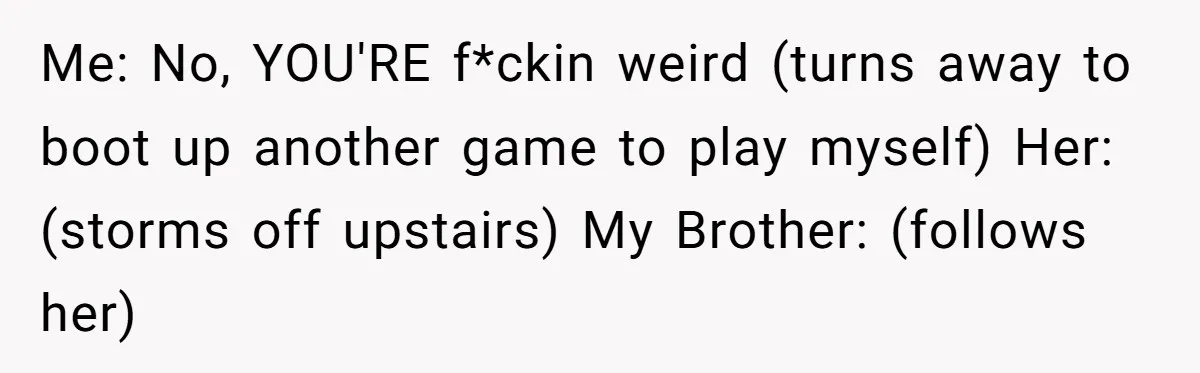 Me: No, YOU'RE f*ckin weird (turns away to boot up another game to play myself) Her: (storms off upstairs) My Brother: (follows her)